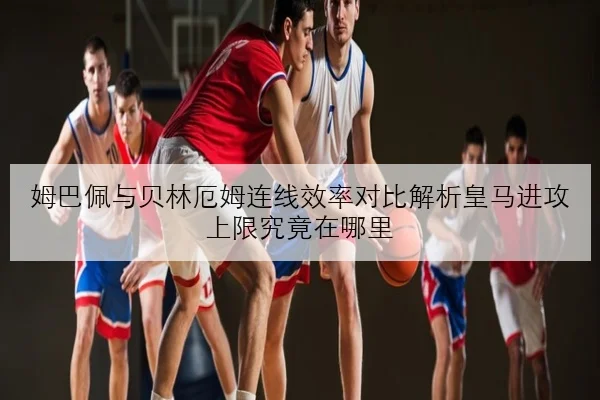 姆巴佩与贝林厄姆连线效率对比解析皇马进攻上限究竟在哪里